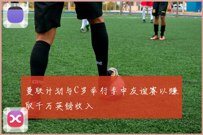 曼联计划与C罗举行季中友谊赛以赚取千万英镑收入