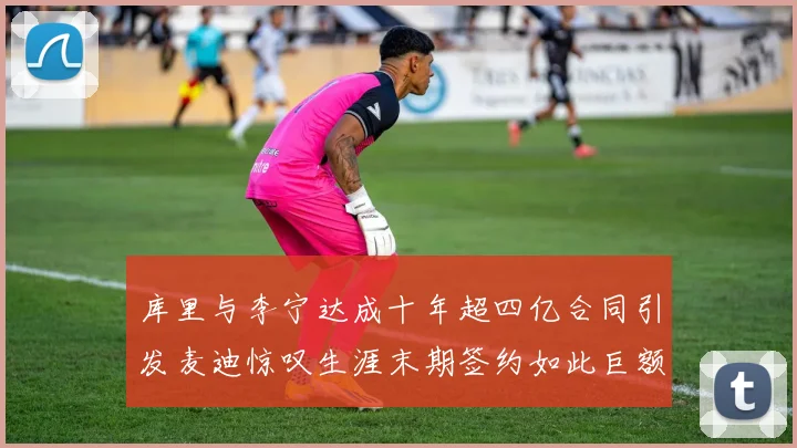 库里与李宁达成十年超四亿合同引发麦迪惊叹生涯末期签约如此巨额前所未闻