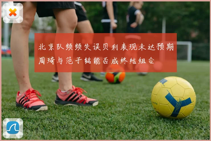 北京队频频失误贝利表现未达预期周琦与范子铭能否成终结组合