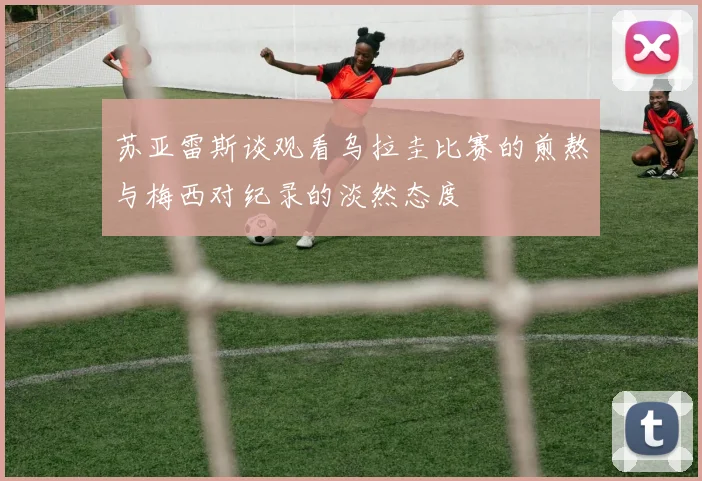 苏亚雷斯谈观看乌拉圭比赛的煎熬与梅西对纪录的淡然态度
