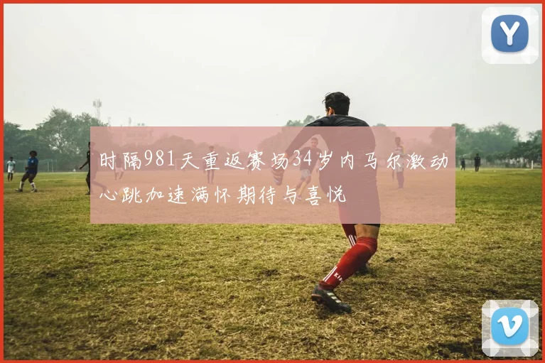 时隔981天重返赛场34岁内马尔激动心跳加速满怀期待与喜悦