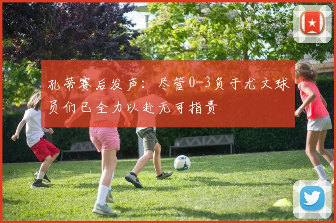 孔蒂赛后发声：尽管0-3负于尤文球员们已全力以赴无可指责