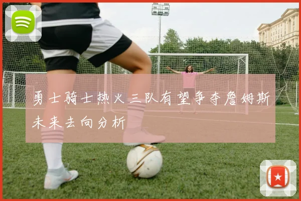 勇士骑士热火三队有望争夺詹姆斯未来去向分析