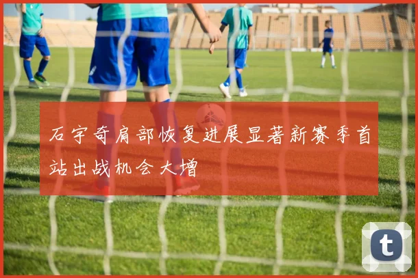 石宇奇肩部恢复进展显著新赛季首站出战机会大增