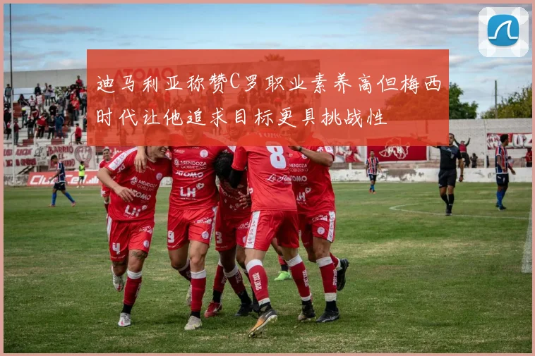 迪马利亚称赞C罗职业素养高但梅西时代让他追求目标更具挑战性