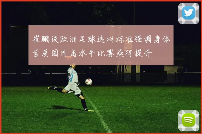 崔鹏谈欧洲足球选材标准强调身体素质国内高水平比赛亟待提升