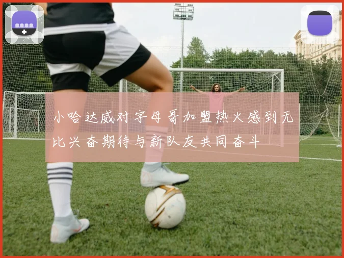 小哈达威对字母哥加盟热火感到无比兴奋期待与新队友共同奋斗