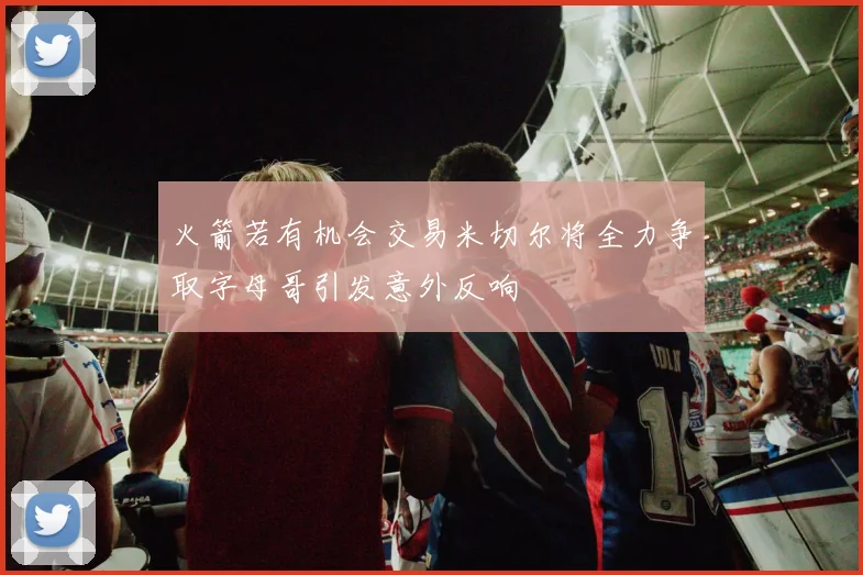 火箭若有机会交易米切尔将全力争取字母哥引发意外反响