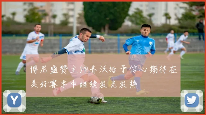 博尼盛赞主帅齐沃给予信心期待在美好赛季中继续发光发热