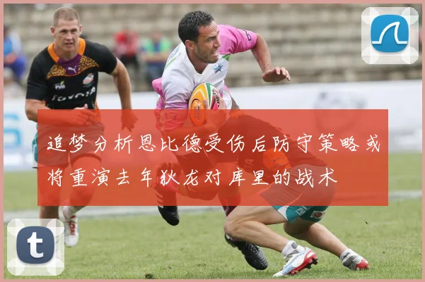 追梦分析恩比德受伤后防守策略或将重演去年狄龙对库里的战术