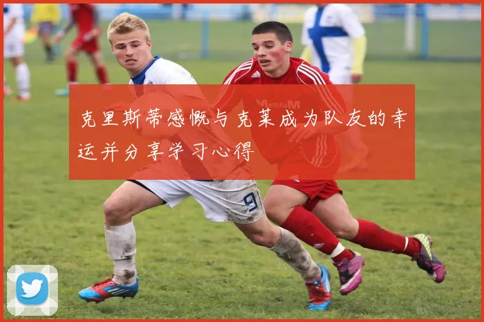 克里斯蒂感慨与克莱成为队友的幸运并分享学习心得