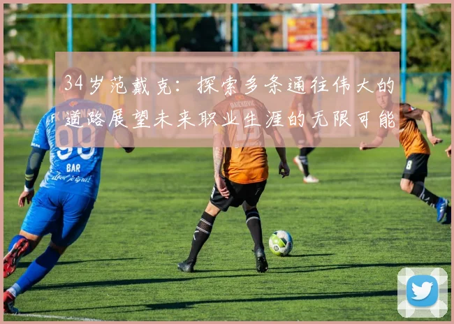 34岁范戴克：探索多条通往伟大的道路展望未来职业生涯的无限可能