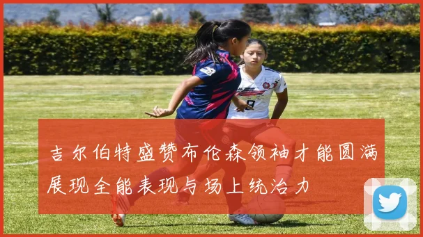 吉尔伯特盛赞布伦森领袖才能圆满展现全能表现与场上统治力