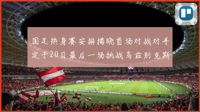 国足热身赛安排揭晓首场对战对手定于20日最后一场挑战乌兹别克斯坦