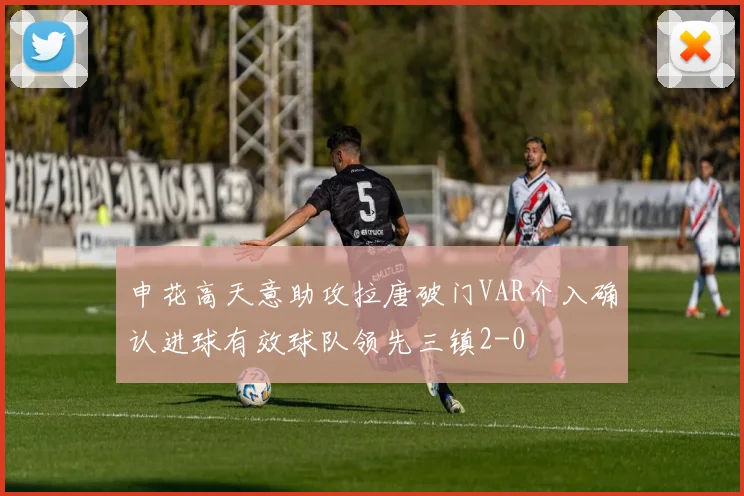 申花高天意助攻拉唐破门VAR介入确认进球有效球队领先三镇2-0