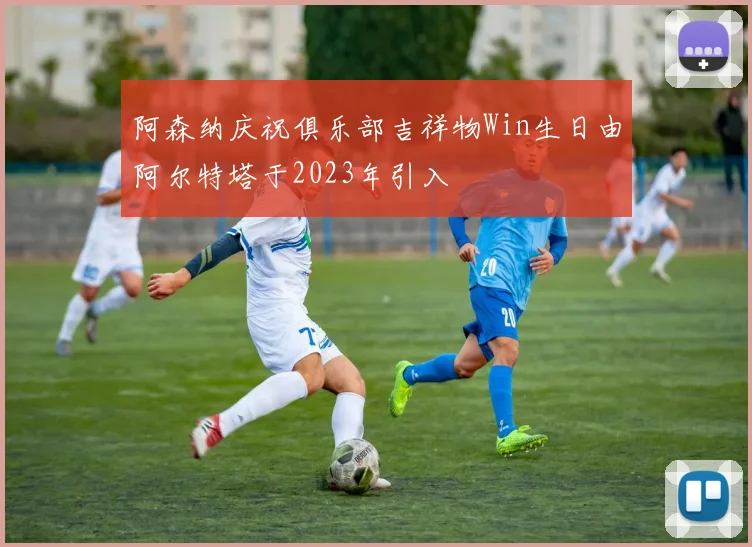 阿森纳庆祝俱乐部吉祥物Win生日由阿尔特塔于2023年引入