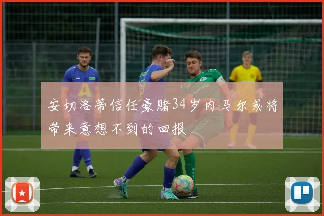 安切洛蒂信任豪赌34岁内马尔或将带来意想不到的回报