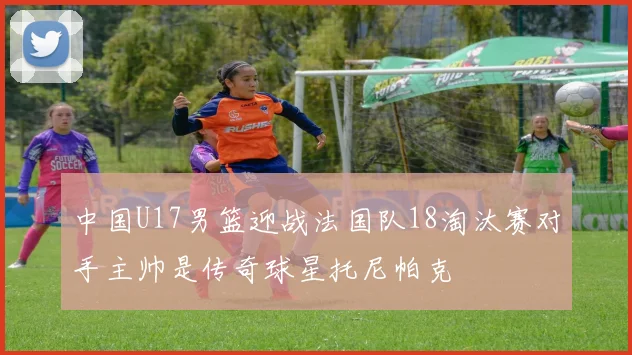 中国U17男篮迎战法国队18淘汰赛对手主帅是传奇球星托尼帕克