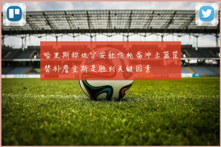哈里斯称坎宁安杜伦轮番冲击篮筐替补詹金斯是胜利关键因素