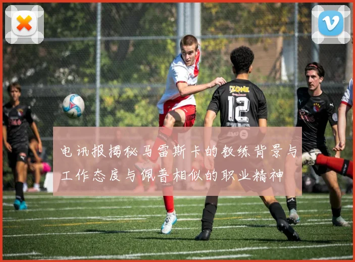 电讯报揭秘马雷斯卡的教练背景与工作态度与佩普相似的职业精神