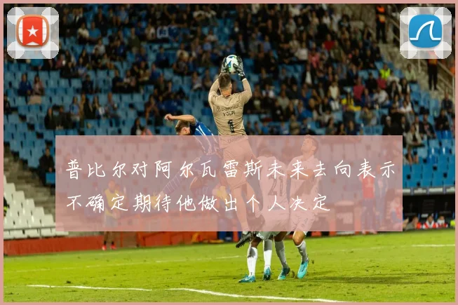 普比尔对阿尔瓦雷斯未来去向表示不确定期待他做出个人决定